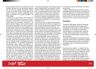 “Essas pessoas terão uma incidência maior de
catarata. Aqueles que vão apresentar catarata
aos 80, 90 anos poderão apresentar catara-
ta aos 50, 60 anos. Então o preço que se vai
pagar é mais para a frente”, alerta Milton Ruiz
Alves, presidente do Conselho Brasileiro de
Oftalmologia.
O Brasil é um país tropical, onde temos sol
forte e altas temperaturas quase o ano inteiro.
Para aliviar tanto calor e como forma de lazer,
grande parte dos brasileiros costumam ir às
praias. Sempre lotadas, elas se tornam points
de pessoas descoladas e de estilos variados.
É exatamente nesse ponto que a pirataria aca-
ba disparando na frente: os vendederes ambu-
lantes estão exatamente onde o público está,
sendo assim, a venda de óculos falsificados
em praias e calçadões são extremamente ele-
vadas. Diante desses dados devemos salientar
as saúdes dos olhos, afinal, temos de um lado
as óticas recomendadas, que constituem um
mercado responsável, aptas para tratar e indi-
car as melhores lentes e armações para cada
tipo de problema e de proteção, fiscalizado e
regularizado pelos órgãos competentes. E,
do outro lado, temos vendedores ambulantes,
quiosques improvisados e óticas de procedên-
cia duvidosa, sem qualquer tipo de fiscaliza-
ção, que, em outras palavras, constituem um
mercado obscuro, com profissionais desorde-
nados, sem comprometimento no aspecto da
saúde e cometendo vários crimes de falsifica-
ção de marcas e patentes, ou seja, visando
unicamente os resultados financeiros, pouco
importando os danos causados aos “clientes”.
Você pode se perguntar como típicas lojas de
óculos independentes se comparam com as
maiores cadeias de lojas de óculos corpora-
tivos. A compreensão de seus pontos fortes
e fracos ajuda a vender para os clientes no
caminho certo. Em geral, lojas de grandes
cadeias têm algumas vantagens de custo e
de marca, mas lojas independentes, muitas
vezes melhor pontuação em um serviço per-
sonalizado e útil.
Uma área em que as lojas de óculos corpo-
rativos muitas vezes mantêm a vantagem é o
custo. Porque as grandes cadeias têm maior
poder de barganha com fornecedores, nor-
malmente podendo oferecer os produtos com
menor custo. Este não é sempre o caso, mas
muitas cadeias corporativas enfatizam os pre-
ços baixos em suas mensagens de marketing.
Lojas independentes são fortes no serviço
e na personalização, mas as cadeias nor-
malmente oferecem um nível consistente de
serviços de nomeação e qualidade do produ-
to. Você geralmente sabe o que pode espe-
rar se for visitar uma cadeia corporativa em
vários locais. Lojas de cadeias também têm a
capacidade de oferecer descontos de vários
produtos, substituição de produtos danificados
e outros benefícios de produtos. Essas lojas
têm mais dificuldade em cobrir todas as suas
necessidades de recursos humanos, como re-
cepcionistas e assistentes capazes. Enquanto
as lojas independentes podem enfatizar fun-
cionários fortes e com experiência mais per-
sonalizada para os clientes locais, deixando
claro a qualidade do serviço e a experiência
em diferenciar-se das demais lojas de cadeia
padronizada.
Cadeias independentes pontuaram mais em
qualidade de óculos acabados na pesquisa da
Consumer Reports. Por causa de sua ênfase
sobre custos, cadeias de lojas tendem a levar
quadros padrão e tentar obter óculos a preços
acessíveis para o custo-consciente clientes.
Franquias
Podemos falar agora sobre as franquias,
que são encaradas pela empresa como
estratégia de expansão de seus negócios,
ampliando o seu acesso ao mercado e
consumidores, e tornando esse canal de
vendas efetivo para todos os envolvidos
no sistema de distribuição de seus produ-
tos e serviços.
Portanto a operação de Franchising deve
estar bem estruturada, implantada e gerida
de forma adequada e assim, as principais
vantagens para o Franqueador serão as
seguintes:
Expansão mais rápida – a rapidez do sis-
tema de franquias é um dos principais dife-
renciais desse formato de negócios, tendo
em vista que o investimento maior será
feito pelos franqueados individualmente,
portanto a necessidade de capital da em-
presa é bem menor. Dessa forma, espaços
podem ser ocupados mais rapidamente,
41
Book.indd 49 27/10/2014 03:09:51
 