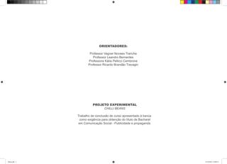 ORIENTADORES:
Professor Vagner Novaes Tranche
Professor Leandro Bernardes
Professora Kátia Pellicci Cembrone
Professor Ricardo Brandão Travagin
PROJETO EXPERIMENTAL
CHILLI BEANS
Trabalho de conclusão de curso apresentado à banca
como exigência para obtenção do título de Bacharel
em Comunicação Social - Publicidade e propaganda.
Book.indd 5 27/10/2014 03:09:14
 