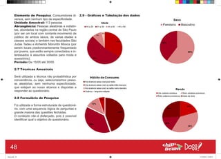 Elemento de Pesquisa: Consumidores di-
versos, sem nenhum tipo de especificidade.
Unidade Amostral: 113 pessoas
Abrangência: Pessoas aleatórias e indistin-
tas, abordadas na região central de São Paulo
(por ser um local com contante movimento de
público de ambos sexos, de varias idades e
classes sociais) e também nas faculdades São
Judas Tadeu e Anhembi Morumbi Mooca (por
serem locais predominantemente frequentado
por jovens, que estão sempre conectados e in-
teressados à assuntos voltados para moda e
acessórios).
Período: De 15/05 até 30/05
2.7 Técnicas Amostrais
Será utilizada a técnica não probabilística por
conveniência, ou seja, selecionaremos pesso-
as aleatórias, sem nenhuma especificidade,
que estejam ao nosso alcance e dispostas a
responder ao questionário.
2.8 Formulário de Pesquisa
Foi utilizada a forma estruturada de questioná-
rio, com uma sequencia lógica de perguntas e
grande maioria das questões fechadas.
O conteúdo não é disfarçado, pois é possível
identificar qual o objetivo do questionário.
2.9 - Gráficos e Tabulação dos dados
48
Book.indd 56 27/10/2014 03:09:52
 
