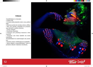 FORÇAS
•Credibilidade no mercado;
• Público fiel;
• A marca está presente onde o seu público
está;
• Diversos pontos de vendas online e offline;
• Mix com grande variedade de produtos,
que atendem a estilos diversos;
• Preço variável;
• Parcerias influentes;
• Franquia com presença nacional e inter-
nacional;
• Empresa com forte trabalho de endo-
marketing;
•Possibilidade de customização dos produ-
tos;
• Produto possui certificação de qualidade;
• Marca ligada à sustentabilidade. Todos os
produtos utilizam materiais recicláveis.
52
Book.indd 60 27/10/2014 03:09:54
 