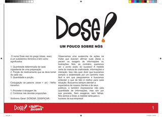 Dose
UM POUCO SOBRE NÓS
O nome Dose vem do grego (dósis, -eos),
é um substantivo feminino e tem como
significados:
1. Quantidade determinada de cada
ingrediente de uma preparação.
2. Porção de medicamento que se deve tomar
de cada vez.
3. Quantidade e porção.
Conjugação da palavra: (dose + -ar) - Verbo
transitivo
1. Proceder à dosagem de.
2. Combinar nas devidas proporções.
Sinônimo Geral: DOSEAR, DOSIFICAR.
Observamos uma avalanche de ações na
mídia que buscam afirmar suas ideias e
pecam no exagero de informações ou
ilustrações. Nós, ao contrário, queremos
ser o ponto exato do sucesso! A medida
certa da mistura de criatividade, informações e
interação. Isso não quer dizer que buscamos
sempre a estabilidade por um caminho mais
fácil e sim que pesquisamos e buscamos
entender o que de fato é melhor para cada
situação. Buscamos sempre atender a
expectativa de nossos clientes e de seus
públicos, e também impressionar não pela
quantidade de informações, mas sim por
sua precisão. Sem exageros, sem falhas.
Nós somos a Dose, a medida certa para o
sucesso da sua empresa!
1
Book.indd 9 27/10/2014 03:09:16
 
