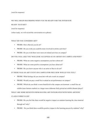 100	
(wait for response)
WE WILL BEGIN RECORDING WHEN YOU’RE READY FOR THE INTERVIEW.
READY TO START?
(wait for response)
(when ready, we will record the conversation on a phone)
WHAT DO YOU CONSIDER ART?
• PROBE: How often do you do art?
• PROBE: Do you wish you could be more involved in artistic activities?
• PROBE: Do you wish there were more art related activities on campus?
DO YOU FEEL LIKE YOU WOULD BE ACCEPTED AS AN ARTIST ON CAMPUS AND WHY?
• PROBE: What are some negative assumptions you have about art?
• PROBE: What are some positive assumptions you have about art?
• PROBE: Do you know anyone who is an artist or likes to do art?
IF THERE WAS AN ART EVENT ON CAMPUS FOR FREE HOW WOULD YOU FEEL?
• PROBE: What feelings do you associate with arts events on campus?
• PROBE: Would you pay a small fee to attend an art performance on campus?
• PROBE: Which do you think is more beneficial to the campus environment: a small free art
exhibit (near farmers market) or a larger more elaborate fairly priced art exhibit (theater plays)?
WHAT ARE SOME BENEFITS FROM HAVING ART INTEGRATED WITH NONE ARTISTIC
CLASS CURRICULUM?
• PROBE: Do you feel like there would be negative impact on students learning the class material
through art? why?
• PROBE: Do you think there would be positive impact in the learning process by students? why?
 