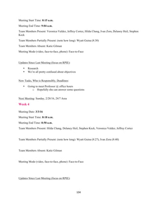 104	
Meeting Start Time: 8:15 a.m.
Meeting End Time: 9:04 a.m.
Team Members Present: Veronica Valdez, Jeffrey Cortez, Hilda Chang, Ivan Zora, Delaney Heil, Stephen
Keck
Team Members Partially Present: (note how long): Wyatt Guina (8:30)
Team Members Absent: Katie Gilman
Meeting Mode (video, face-to-face, phone): Face-to-Face
Updates Since Last Meeting (focus on RPIE):
• Research
• We’re all pretty confused about objectives
New Tasks, Who is Responsibly, Deadlines:
• Going to meet Professor @ office hours
o Hopefully she can answer some questions
Next Meeting: Sunday, 2/28/16, 24/7 Area
Week 4
Meeting Date: 3/3/16
Meeting Start Time: 8:18 a.m.
Meeting End Time: 8:50 a.m.
Team Members Present: Hilda Chang, Delaney Heil, Stephen Keck, Veronica Valdez, Jeffrey Cortez
Team Members Partially Present: (note how long): Wyatt Guina (8:27), Ivan Zora (8:40)
Team Members Absent: Katie Gilman
Meeting Mode (video, face-to-face, phone): Face-to-Face
Updates Since Last Meeting (focus on RPIE):
 