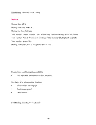 106	
Next Meeting: Thursday, 4/7/16, Library
Week	6	
Meeting Date: 4/7/16
Meeting Start Time: 8:10 a.m.
Meeting End Time: 9:24 a.m.
Team Members Present: Veronica Valdez, Hilda Chang, Ivan Zora, Delaney Heil, Katie Gilman
Team Members Partially Present: (note how long): Jeffrey Cortez (8:24), Stephen Keck (8:25)
Team Members Absent: N/A
Meeting Mode (video, face-to-face, phone): Face-to-Face
Updates Since Last Meeting (focus on RPIE):
• Looking at what Sweetser told us about our project
New Tasks, Who is Responsibly, Deadlines:
• Brainstorm for our campaign
• Possible new tactics?
• “Aztec Mosaic”
Next Meeting: Thursday, 4/14/16, Library
 
