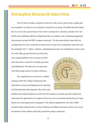 12	
Formative	Research	Interview	
Next we had to conduct a qualitative interview with a non-art major from a college that
was assigned to our team to use as formative research for our group. We talked about the majors
they’re in, the value and relevance of art to their everyday lives, what they consider to be “art”,
and the main challenges that the art department faces on campus as far as bringing engagement
and awareness around the SDSU campus community. We then meticulously transcribed our
recorded interview into a script that we had to turn in as part of our assignment. Each and every
line including “uh’s”, “uhms”, murmurs, and background noises was included line for line, word
for word. Other groups from the rest of the class
were assigned different non-art majors to do the
same task and we would all eventually post these
onto Blackboard. This allowed us to share them
with other groups and use for future references.
Our assignment was to interview a student
studying within the College of Education; this
individual we interviewed happened to be majoring
in Child and Family Development. One of the main
problems this student pointed out was the fact that students on campus just don’t really know
much about the opportunities on campus at all as far as art is concerned and that there are many
factors as to why people tend to disregard it. The student explained how Arts Alive SDSU
needed to think outside the box in terms of figuring out different and more creative ways to get
the attention of the students and faculty around the campus community.
M	O	S	A	I	C	
 