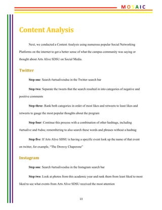 13	
	
Content	Analysis	
Next, we conducted a Content Analysis using numerous popular Social Networking
Platforms on the internet to get a better sense of what the campus community was saying or
thought about Arts Alive SDSU on Social Media.
Twitter	
Step one: Search #artsalivesdsu in the Twitter search bar
Step two: Separate the tweets that the search resulted in into categories of negative and
positive comments
Step three: Rank both categories in order of most likes and retweets to least likes and
retweets to gauge the most popular thoughts about the program
Step four: Continue this process with a combination of other hashtags, including
#artsalive and #sdsu; remembering to also search these words and phrases without a hashtag
Step five: If Arts Alive SDSU is having a specific event look up the name of that event
on twitter, for example, “The Drowsy Chaperone”
Instagram	
Step one: Search #artsalivesdsu in the Instagram search bar
Step two: Look at photos from this academic year and rank them from least liked to most
liked to see what events from Arts Alive SDSU received the most attention
M	O	S	A	I	C	
 