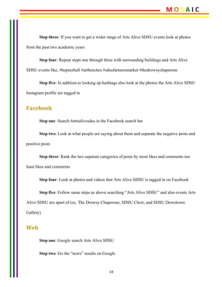 14	
	
Step three: If you want to get a wider range of Arts Alive SDSU events look at photos
from the past two academic years
Step four: Repeat steps one through three with surrounding buildings and Arts Alive
SDSU events like, #hepnerhall #artbenches #sdsufarmersmarket #thedrowsychaperone
Step five: In addition to looking up hashtags also look at the photos the Arts Alive SDSU
Instagram profile are tagged in
Facebook	
Step one: Search #artsalivesdsu in the Facebook search bar
Step two: Look at what people are saying about them and separate the negative posts and
positive posts
Step three: Rank the two separate categories of posts by most likes and comments too
least likes and comments
Step four: Look at photos and videos that Arts Alive SDSU is tagged in on Facebook
Step five: Follow same steps as above searching “Arts Alive SDSU” and also events Arts
Alive SDSU are apart of (ex. The Drowsy Chaperone, SDSU Choir, and SDSU Downtown
Gallery)
Web	
Step one: Google search Arts Alive SDSU
Step two: Go the “news” results on Google
M	O	S	A	I	C	
 