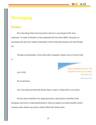 19	
	
Messaging		
Preface:	
We at San Diego State University believe that art is a pivotal part of the Aztec
experience. To make art flourish, we have partnered with Arts Alive SDSU. Our goal is to
encourage each and every student to participate in discovering their purpose and value through
art.
Through our partnership, we have been able to integrate a deeper sense of what art truly
is.
Art is YOU.
We are all artists.
Art is not merely just about the theatre, dance, creative writing skills or even music.
We have discovered that every single person has a special gift to contribute to this
prestigious university in expressing themselves; where an engineer can make beautiful, artistic
structures and a chemist can create a solution filled with vibrant colors.
EVERY	HUMAN	IS	AN	ARTIST.	THE	
DREAM	OF	YOUR	LIFE	IS	TO	MAKE	
BEAUTIFUL	ART	
Miguel	Angel	Ruiz	
M	O	S	A	I	C	
 
