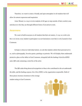 20	
	
Therefore, we want to create a friendly and open atmosphere to all students that will
allow for utmost expression and inspiration
Aztec Mosaic is a way to invite students of all ages to step outside of their comfort zone
and discover who they are through different forms of art and art events.
Awareness	
We want to build awareness to all students that their art matters. A way we wish to do
this is to invite every student to participate in an art lamination event that is to be located in East
Commons.
In hopes to discover individual talents, we ask that students submit their personal art to
us, such as photography, favorite quotes, paintings or portraits. We will display them underneath
protective glass on the tables in East Commons; alongside both the hashtag #ArtsAliveSDSU
and a QR code containing a mini-bio of the artist.
The QR codes bring deserved recognition to those who contributed to the art underneath
the table, and the hashtag exposes Arts Alive SDSU as the organization responsible. Both of
these pieces increase awareness to the average
student eating in East Commons.
	
	
	
M	O	S	A	I	C	
 