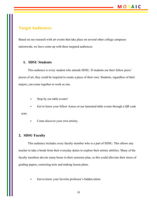 21	
	
Target	Audiences	
Based on our research with art events that take place on several other college campuses
nationwide, we have come up with three targeted audiences:
1. SDSU Students
This audience is every student who attends SDSU. If students see their fellow peers’
pieces of art, they could be inspired to create a piece of their own. Students, regardless of their
majors, can come together to work as one.
• Stop by our table events!
• Get to know your fellow Aztecs at our lamented table events through a QR code
scan.
• Come discover your own artistry.
2. SDSU Faculty
This audience includes every faculty member who is a part of SDSU. This allows any
teacher to take a break from their everyday duties to explore their artistic abilities. Many of the
faculty members devote many hours to their semester plan, so this could alleviate their stress of
grading papers, correcting tests and making lesson plans.
• Get to know your favorite professor’s hidden talent.
M	O	S	A	I	C	
 