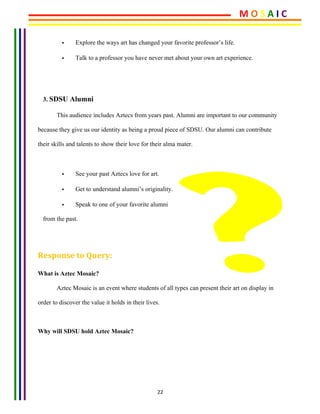 22	
• Explore the ways art has changed your favorite professor’s life.
• Talk to a professor you have never met about your own art experience.
	
3. SDSU Alumni
This audience includes Aztecs from years past. Alumni are important to our community
because they give us our identity as being a proud piece of SDSU. Our alumni can contribute
their skills and talents to show their love for their alma mater.
• See your past Aztecs love for art.
• Get to understand alumni’s originality.
• Speak to one of your favorite alumni
from the past.
Response	to	Query:	
What is Aztec Mosaic?
Aztec Mosaic is an event where students of all types can present their art on display in
order to discover the value it holds in their lives.
Why will SDSU hold Aztec Mosaic?
M	O	S	A	I	C	
 