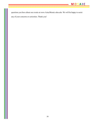 24	
questions you have about our events at www.AztecMosaic.sdsu.edu. We will be happy to assist
any of your concerns or curiosities. Thank you!
	
M	O	S	A	I	C	
 