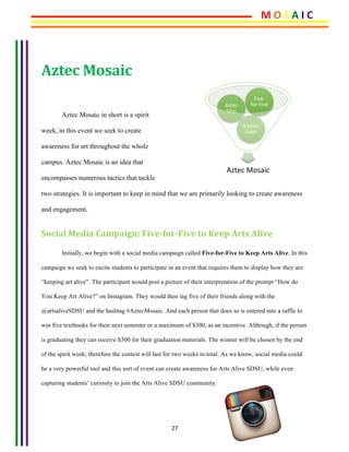 27	
Aztec	Mosaic	
	
Aztec Mosaic in short is a spirit
week, in this event we seek to create
awareness for art throughout the whole
campus. Aztec Mosaic is an idea that
encompasses numerous tactics that tackle
two strategies. It is important to keep in mind that we are primarily looking to create awareness
and engagement.
Social	Media	Campaign:	Five-for-Five	to	Keep	Arts	Alive	
Initially, we begin with a social media campaign called Five-for-Five to Keep Arts Alive. In this
campaign we seek to excite students to participate in an event that requires them to display how they are
“keeping art alive”. The participant would post a picture of their interpretation of the prompt “How do
You Keep Art Alive?” on Instagram. They would then tag five of their friends along with the
@artsaliveSDSU and the hashtag #AztecMosaic. And each person that does so is entered into a raffle to
win five textbooks for their next semester or a maximum of $300, as an incentive. Although, if the person
is graduating they can receive $300 for their graduation materials. The winner will be chosen by the end
of the spirit week; therefore the contest will last for two weeks in total. As we know, social media could
be a very powerful tool and this sort of event can create awareness for Arts Alive SDSU, while even
capturing students’ curiosity to join the Arts Alive SDSU community.
Aztec	Mosaic	
Kine8c	
Color	
Aztec	
Tiles	
Five-
for-Five	
M	O	S	A	I	C	
 