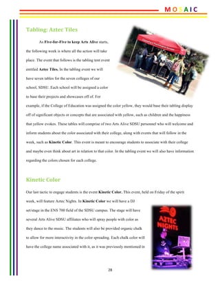 28	
Tabling:	Aztec	Tiles 	
As Five-for-Five to keep Arts Alive starts,
the following week is where all the action will take
place. The event that follows is the tabling tent event
entitled Aztec Tiles. In the tabling event we will
have seven tables for the seven colleges of our
school, SDSU. Each school will be assigned a color
to base their projects and showcases off of. For
example, if the College of Education was assigned the color yellow, they would base their tabling display
off of significant objects or concepts that are associated with yellow, such as children and the happiness
that yellow evokes. These tables will comprise of two Arts Alive SDSU personnel who will welcome and
inform students about the color associated with their college, along with events that will follow in the
week, such as Kinetic Color. This event is meant to encourage students to associate with their college
and maybe even think about art in relation to that color. In the tabling event we will also have information
regarding the colors chosen for each college.
Kinetic	Color
Our last tactic to engage students is the event Kinetic Color. This event, held on Friday of the spirit
week, will feature Aztec Nights. In Kinetic Color we will have a DJ
set/stage in the ENS 700 field of the SDSU campus. The stage will have
several Arts Alive SDSU affiliates who will spray people with color as
they dance to the music. The students will also be provided organic chalk
to allow for more interactivity in the color spreading. Each chalk color will
have the college name associated with it, as it was previously mentioned in
M	O	S	A	I	C	
 