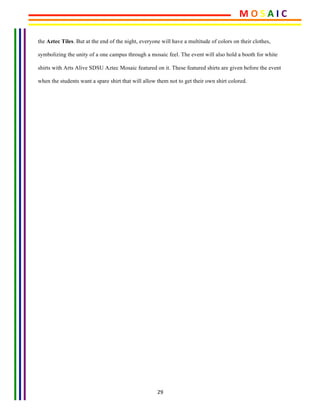 29	
the Aztec Tiles. But at the end of the night, everyone will have a multitude of colors on their clothes,
symbolizing the unity of a one campus through a mosaic feel. The event will also hold a booth for white
shirts with Arts Alive SDSU Aztec Mosaic featured on it. These featured shirts are given before the event
when the students want a spare shirt that will allow them not to get their own shirt colored.
	
			
	
	
	
	
	
	
	
	
	
	
	
	 	
M	O	S	A	I	C	
 