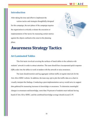 31	
Introduction	
After taking the time and effort to implement the 	
various tactics and strategies thoughtfully designed
for this campaign, the next phase of the campaign requires
the organization to critically evaluate the execution or
implementation of the tactics by measuring certain metrics
against the objects outlined at the onset in the planning
phase.
Awareness	Strategy	Tactics	
Art	Laminated	Tables	
This first tactic involved covering the surfaces of lunch tables in the cafeteria with
students’ artwork in order to attract attention. The team should have incorporated quick response
(QR) codes into the tables to work in tandem with the artwork to raise awareness.
The team should monitor and log aggregate website traffic at regular intervals for the
Arts Alive SDSU website. In addition, the team may opt to plot the traffic data on a chart to
visually interpret the findings. Conducting a post-implementation survey would serve to support
data gathered for measuring increases in knowledge or awareness. To determine meaningful
changes in awareness and knowledge, more than 54 percent of students must indicate having
heard of Arts Alive SDSU, and the combined knowledge average should exceed 2.39.
M	O	S	A	I	C	
 