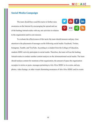 32	
Social	Media	Campaign	 	
	
The team should have used this tactic to further raise
awareness on the Internet by encouraging the spread and use
of the hashtag #artsalivesdsu with any arts activities in relation
to the organization and its core mission.
To evaluate the effectiveness of this tactic the team should measure and pay close
attention to the placement of messages on the following social media: Facebook, Twitter,
Instagram, Tumblr, and YouTube. According to a student from the College of Education,
students SDSU actively participate in social media. Therefore, the team will use the hashtag
#artsalivesdsu to conduct another content analysis on the aforementioned social media. The team
should analyze content for mentions of the organization, the amount of space the organization
occupies in stories or posts, messages pertaining to Arts Alive SDSU or its events, and any
photos, video footage, or other visuals illustrating awareness of Arts Alive SDSU and its events. 	
	
	
	
	
	
M	O	S	A	I	C	
 