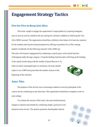 33	
Engagement	Strategy	Tactics	
Five	for	Five	to	Keep	Arts	Alive	
This tactic sought to engage the organization’s target publics by requiring Instagram
users to post an activity related to the arts and tag five friends in addition to following the Arts
Alive SDSU account. The organization should have allotted a time frame of at least one semester
for the students and incentivized participation by offering to purchase five of the winning
student’s textbooks for the following semester with a $300 cap.
The team will measure engagement by conducting a search query in the search function
of Instagram under the tags category. Using the hashtag #artsalivesdsu will bring up the hashtag
in the search results along with the number of posts that use it. In
order to realize meaningful gains in awareness, the team should
expect to see 2,000 more posts than the number of posts at the
beginning of the semester.
Aztec	Tiles	
The purpose of this activity was to encourage students to actively participate in the
various arts by conducting an arts showcase. The organization should have assigned a color to
each college.
To evaluate the success of this tactic, the team should measure
changes in opinion and attitude by conducting simple, quick pre-event
and post-event surveys. The opinion questions should gather data by
M	O	S	A	I	C	
 