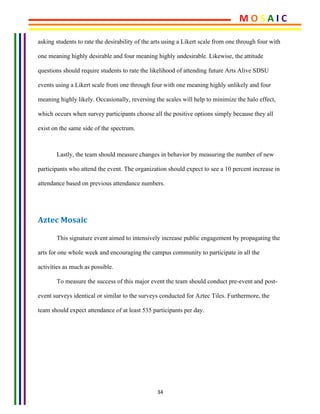 34	
asking students to rate the desirability of the arts using a Likert scale from one through four with
one meaning highly desirable and four meaning highly undesirable. Likewise, the attitude
questions should require students to rate the likelihood of attending future Arts Alive SDSU
events using a Likert scale from one through four with one meaning highly unlikely and four
meaning highly likely. Occasionally, reversing the scales will help to minimize the halo effect,
which occurs when survey participants choose all the positive options simply because they all
exist on the same side of the spectrum.
	
Lastly, the team should measure changes in behavior by measuring the number of new
participants who attend the event. The organization should expect to see a 10 percent increase in
attendance based on previous attendance numbers.
Aztec	Mosaic	
This signature event aimed to intensively increase public engagement by propagating the
arts for one whole week and encouraging the campus community to participate in all the
activities as much as possible.
To measure the success of this major event the team should conduct pre-event and post-
event surveys identical or similar to the surveys conducted for Aztec Tiles. Furthermore, the
team should expect attendance of at least 535 participants per day.
M	O	S	A	I	C	
 