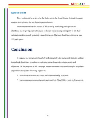 35	
Kinetic	Color	
This event should have served as the final event in the Aztec Mosaic. It aimed to engage
students by celebrating the arts through paint and music.
The team can evaluate the success of this event by monitoring participation and
attendance and by giving event attendees a post-event survey asking participants to rate their
satisfaction and the overall hedonistic value of the event. The team should expect to see at least
535 participants.
Conclusion	
If executed and implemented carefully and strategically, the tactics and strategies laid out
in this book should have helped the organization move closer to its mission, goals, and
objectives. For the purposes of this campaign, success means the tactics and strategies helped the
organization achieve the following objectives:
• Increase awareness of arts events and opportunities by 10 percent
• Increase campus community participation at Arts Alive SDSU events by five percent.
	
	
M	O	S	A	I	C	
 