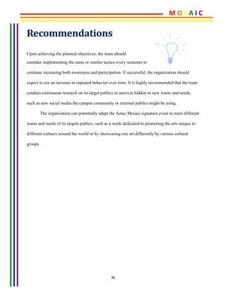 36	
Recommendations	
Upon achieving the planned objectives, the team should 	
consider implementing the same or similar tactics every semester to
continue increasing both awareness and participation. If successful, the organization should
expect to see an increase in repeated behavior over time. It is highly recommended that the team
conduct continuous research on its target publics to uncover hidden or new wants and needs,
such as new social media the campus community or external publics might be using.
The organization can potentially adapt the Aztec Mosaic signature event to meet different
wants and needs of its targets publics, such as a week dedicated to promoting the arts unique to
different cultures around the world or by showcasing one art differently by various cultural
groups.
M	O	S	A	I	C	
 