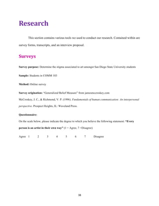 38	
Research	
This section contains various tools we used to conduct our research. Contained within are
survey forms, transcripts, and an interview proposal.
Surveys	
	
Survey purpose: Determine the stigma associated to art amongst San Diego State University students
Sample: Students in COMM 103
Method: Online survey
Survey origination: “Generalized Belief Measure” from jamesmccroskey.com
McCroskey, J. C., & Richmond, V. P. (1996). Fundamentals of human communication: An interpersonal
perspective. Prospect Heights, IL: Waveland Press.
Questionnaire:
On the scale below, please indicate the degree to which you believe the following statement: “Every
person is an artist in their own way” (1 = Agree, 7 =Disagree)
Agree 1 2 3 4 5 6 7 Disagree
 