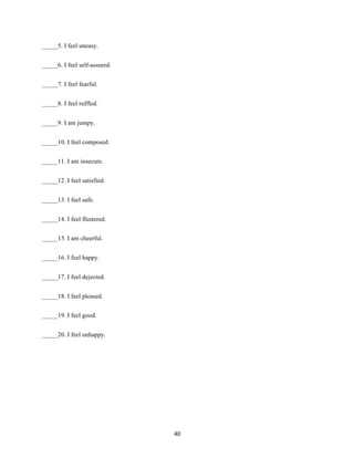 40	
_____5. I feel uneasy.
_____6. I feel self-assured.
_____7. I feel fearful.
_____8. I feel ruffled.
_____9. I am jumpy.
_____10. I feel composed.
_____11. I am insecure.
_____12. I feel satisfied.
_____13. I feel safe.
_____14. I feel flustered.
_____15. I am cheerful.
_____16. I feel happy.
_____17. I feel dejected.
_____18. I feel pleased.
_____19. I feel good.
_____20. I feel unhappy.
 