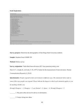 43	
Scale Inspiration:
Survey purpose: Determine the demographics of San Diego State University students
Sample: Students from COMM 103
Method: Online survey
Survey origination: “Individual Innovativeness (II)” from jamesmccroskey.com
Hurt, H. T., Joseph, K., & Cook, C. D. (1977). Scales for the measurement of innovativeness. Human
Communication Research, 4, 58-65.
Questionnaire: People respond to their environment in different ways. The statements below refer to
some of the ways people can respond. Please indicate the degree to which each statement applies to you
by marking whether you:
Strongly Disagree = 1; Disagree = 2; are Neutral = 3; Agree = 4; Strongly Disagree = 5
_______ 1. My peers often ask me for advice or information.
_______ 2. I enjoy trying new ideas.
 