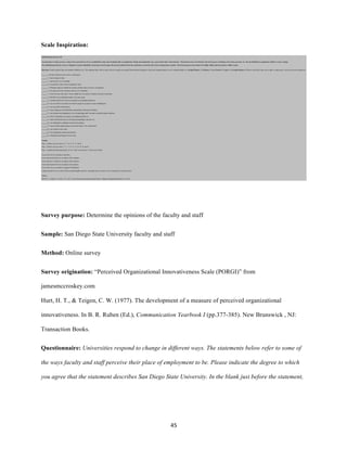 45	
Scale Inspiration:
Survey purpose: Determine the opinions of the faculty and staff
Sample: San Diego State University faculty and staff
Method: Online survey
Survey origination: “Perceived Organizational Innovativeness Scale (PORGI)” from
jamesmccroskey.com
Hurt, H. T., & Teigen, C. W. (1977). The development of a measure of perceived organizational
innovativeness. In B. R. Ruben (Ed.), Communication Yearbook I (pp.377-385). New Brunswick , NJ:
Transaction Books.
Questionnaire: Universities respond to change in different ways. The statements below refer to some of
the ways faculty and staff perceive their place of employment to be. Please indicate the degree to which
you agree that the statement describes San Diego State University. In the blank just before the statement,
 