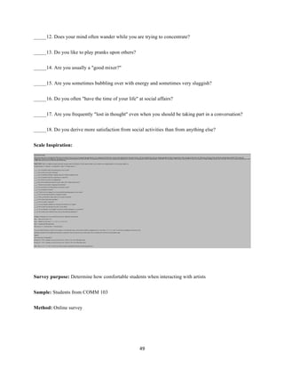49	
_____12. Does your mind often wander while you are trying to concentrate?
_____13. Do you like to play pranks upon others?
_____14. Are you usually a "good mixer?"
_____15. Are you sometimes bubbling over with energy and sometimes very sluggish?
_____16. Do you often "have the time of your life" at social affairs?
_____17. Are you frequently "lost in thought" even when you should be taking part in a conversation?
_____18. Do you derive more satisfaction from social activities than from anything else?
Scale Inspiration:
Survey purpose: Determine how comfortable students when interacting with artists
Sample: Students from COMM 103
Method: Online survey
 