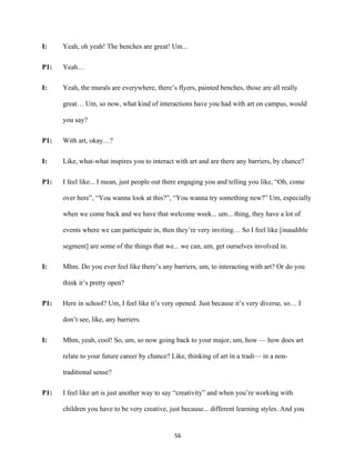 56	
I: Yeah, oh yeah! The benches are great! Um...
P1: Yeah…
I: Yeah, the murals are everywhere, there’s flyers, painted benches, those are all really
great… Um, so now, what kind of interactions have you had with art on campus, would
you say?
P1: With art, okay…?
I: Like, what-what inspires you to interact with art and are there any barriers, by chance?
P1: I feel like... I mean, just people out there engaging you and telling you like, “Oh, come
over here”, “You wanna look at this?”, “You wanna try something new?” Um, especially
when we come back and we have that welcome week... um... thing, they have a lot of
events where we can participate in, then they’re very inviting… So I feel like [inaudible
segment] are some of the things that we... we can, um, get ourselves involved in.
I: Mhm. Do you ever feel like there’s any barriers, um, to interacting with art? Or do you
think it’s pretty open?
P1: Here in school? Um, I feel like it’s very opened. Just because it’s very diverse, so… I
don’t see, like, any barriers.
I: Mhm, yeah, cool! So, um, so now going back to your major, um, how — how does art
relate to your future career by chance? Like, thinking of art in a tradi— in a non-
traditional sense?
P1: I feel like art is just another way to say “creativity” and when you’re working with
children you have to be very creative, just because... different learning styles. And you
 