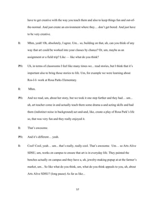 57	
have to get creative with the way you teach them and also to keep things fun and out-of-
the-normal. And just create an environment where they… don’t get bored. And just have
to be very creative.
I: Mhm, yeah! Oh, absolutely, I agree. Um... so, building on that, uh, can you think of any
way that art could be worked into your classes by chance? Or, um, maybe as an
assignment or a field trip? Like — like what do you think?
P1: Uh, in terms of classrooms I feel like many times we... read stories, but I think that it’s
important also to bring those stories to life. Um, for example we were learning about
Ros-I-I- work at Rosa Parks Elementary.
I: Mhm.
P1: And we read, um, about her story, but we took it one step further and they had… um...
uh, art teacher come in and actually teach them some drama a-and acting skills and had
them (indistinct noise in background) act and-and, like, create a play of Rosa Park’s life
so, that was very fun and they really enjoyed it.
I: That’s awesome.
P1: And it’s different… yeah.
I: Cool! Cool, yeah… um... that’s really, really cool. That’s awesome. Um… so Arts Alive
SDSU, um, works on campus to ensure that art is in everyday life. They painted the
benches actually on campus and they have a, uh, jewelry-making popup at-at the farmer’s
market, um... So like what do you think, um, what do you think appeals to you, uh, about
Arts Alive SDSU? (long pause) As far as like...
 