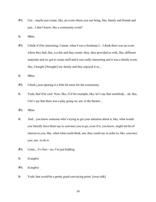 59	
P1: Um... maybe just create, like, an event where you can bring, like, family and friends and
just... I don’t know, like a community event?
I: Mhm.
P1: I think it’d be interesting; I mean, when I was a freshman I... I think there was an event
where they had, like, a-a fair and they create--they, they provided us with, like, different
materials and we got to create stuff and it was really interesting and it was a family event,
like, I bought [/brought/] my family and they enjoyed it so...
I: Mhm.
P1: I think j-just opening it a little bit more for the community.
I: Yeah, that’d be cool. Now, like, if-if for example, like, let’s say that somebody... uh, like,
l-let’s say that there was a play going on, um, in the theater…
P1: Mhm.
I: And... you know someone who’s trying to get your attention about it, like, what would
you literally have them say to convince you to go, even if it, you know, might not be of
interest to you; like, what-what could think, um, they could say in order to, like, convince
you, um...to do it.
P1: Umm... it’s free—no, I’m just kidding.
I: (Laughs)
P1: (Laughs)
I: Yeah, that would be a pretty good convincing point. [cross talk]
 