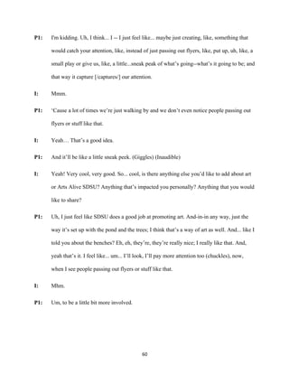 60	
P1: I'm kidding. Uh, I think... I -- I just feel like... maybe just creating, like, something that
would catch your attention, like, instead of just passing out flyers, like, put up, uh, like, a
small play or give us, like, a little...sneak peak of what’s going--what’s it going to be; and
that way it capture [/captures/] our attention.
I: Mmm.
P1: ‘Cause a lot of times we’re just walking by and we don’t even notice people passing out
flyers or stuff like that.
I: Yeah… That’s a good idea.
P1: And it’ll be like a little sneak peek. (Giggles) (Inaudible)
I: Yeah! Very cool, very good. So... cool, is there anything else you’d like to add about art
or Arts Alive SDSU? Anything that’s impacted you personally? Anything that you would
like to share?
P1: Uh, I just feel like SDSU does a good job at promoting art. And-in-in any way, just the
way it’s set up with the pond and the trees; I think that’s a way of art as well. And... like I
told you about the benches? Eh, eh, they’re, they’re really nice; I really like that. And,
yeah that’s it. I feel like... um... I’ll look, I’ll pay more attention too (chuckles), now,
when I see people passing out flyers or stuff like that.
I: Mhm.
P1: Um, to be a little bit more involved.
 