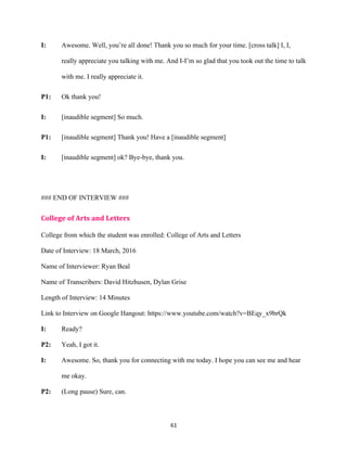 61	
I: Awesome. Well, you’re all done! Thank you so much for your time. [cross talk] I, I,
really appreciate you talking with me. And I-I’m so glad that you took out the time to talk
with me. I really appreciate it.
P1: Ok thank you!
I: [inaudible segment] So much.
P1: [inaudible segment] Thank you! Have a [inaudible segment]
I: [inaudible segment] ok? Bye-bye, thank you.
### END OF INTERVIEW ###
College	of	Arts	and	Letters	
College from which the student was enrolled: College of Arts and Letters
Date of Interview: 18 March, 2016
Name of Interviewer: Ryan Beal
Name of Transcribers: David Hitzhusen, Dylan Grise
Length of Interview: 14 Minutes
Link to Interview on Google Hangout: https://www.youtube.com/watch?v=BEqy_x9brQk
I: Ready?
P2: Yeah, I got it.
I: Awesome. So, thank you for connecting with me today. I hope you can see me and hear
me okay.
P2: (Long pause) Sure, can.
 