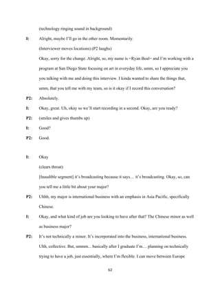 62	
(technology ringing sound in background)
I: Alright, maybe I’ll go in the other room. Momentarily.
(Interviewer moves locations) (P2 laughs)
Okay, sorry for the change. Alright, so, my name is =Ryan Beal= and I’m working with a
program at San Diego State focusing on art in everyday life, umm, so I appreciate you
you talking with me and doing this interview. I kinda wanted to share the things that,
umm, that you tell me with my team, so is it okay if I record this conversation?
P2: Absolutely.
I: Okay, great. Uh, okay so we’ll start recording in a second. Okay, are you ready?
P2: (smiles and gives thumbs up)
I: Good?
P2: Good.
I: Okay
(clears throat)
[Inaudible segment] it’s broadcasting because it says… it’s broadcasting. Okay, so, can
you tell me a little bit about your major?
P2: Uhhh, my major is international business with an emphasis in Asia Pacific, specifically
Chinese.
I: Okay, and what kind of job are you looking to have after that? The Chinese minor as well
as business major?
P2: It’s not technically a minor. It’s incorporated into the business, international business.
Uhh, collective. But, ummm... basically after I graduate I’m… planning on technically
trying to have a job, just essentially, where I’m flexible. I can move between Europe
 