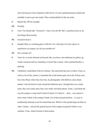 63	
and Asia because I know Spanish a little bit too. It’s just anything business related and
probably I want to get into media. That would probably be like my niche.
I: Maybe like, PR for example.
P2: Possibly.
I: Cool. You should take =Sweetser’s= class if you do PR. She’s a professor here at, uh,
San Diego State actually.
P2: Excited to hear it.
I: (laughs) Okay so switching gears a little bit. Um, what type of events, places or
experiences on campus, uh, do you consider art?
P2: Do I consider art?
I: Yeah. So, it can be informal art beyond, like, you know, the traditional art gallery, go
inside a museum and see something. It can be like a mural, a flier, painted benches, a
painting.
P2: I definitely would think of the love library. The mural that they have in there. Umm, as
well as a lot of the, ummm, I remember like in the bottom part, not in the 24 hour area,
but in the library where they have the, uh, photographs with different, umm, black
authors. Like the kind of circle around the bathroom area. I thought that was a really,
umm, they were really umm, they were really well taken photos. Umm...I just think the
way the campus is setup itself is kind of artistic. It’s kind of… umm…very natural. I
know when I think of the campus I think a lot of the koi pond and how…it’s just so
aesthetically pleasing to just be around that area. Which is why people hang out there so
often. Ummm…and just the general layout of the campus in general I think is very
aesthetic. Umm...kind of artistic in that manner.
 