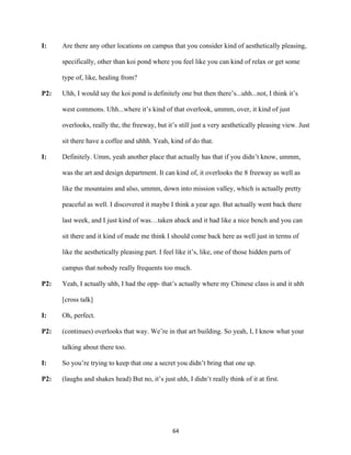 64	
I: Are there any other locations on campus that you consider kind of aesthetically pleasing,
specifically, other than koi pond where you feel like you can kind of relax or get some
type of, like, healing from?
P2: Uhh, I would say the koi pond is definitely one but then there’s...uhh...not, I think it’s
west commons. Uhh...where it’s kind of that overlook, ummm, over, it kind of just
overlooks, really the, the freeway, but it’s still just a very aesthetically pleasing view. Just
sit there have a coffee and uhhh. Yeah, kind of do that.
I: Definitely. Umm, yeah another place that actually has that if you didn’t know, ummm,
was the art and design department. It can kind of, it overlooks the 8 freeway as well as
like the mountains and also, ummm, down into mission valley, which is actually pretty
peaceful as well. I discovered it maybe I think a year ago. But actually went back there
last week, and I just kind of was…taken aback and it had like a nice bench and you can
sit there and it kind of made me think I should come back here as well just in terms of
like the aesthetically pleasing part. I feel like it’s, like, one of those hidden parts of
campus that nobody really frequents too much.
P2: Yeah, I actually uhh, I had the opp- that’s actually where my Chinese class is and it uhh
[cross talk]
I: Oh, perfect.
P2: (continues) overlooks that way. We’re in that art building. So yeah, I, I know what your
talking about there too.
I: So you’re trying to keep that one a secret you didn’t bring that one up.
P2: (laughs and shakes head) But no, it’s just uhh, I didn’t really think of it at first.
 