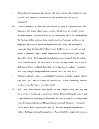 65	
I: Alright. So, what interactions have you had with art on campus. Like, what inspires you
to interact with art or what are some barriers that you think, um, limit your art
interaction?
P2: Ummm, I personally, like I said, I do media myself. So, umm, I’ve gotten involved with
the campus film festival when it came… ummm…I think it was last semester. So um,
that’s one way that I interacted with art and just, really seeing a lot of the same kind of art
that I’m interested in, and umm, being part of some people’s projects and then having
people just hop on and be part of our projects were, was a really cool collaborative
experience. Apart from that, I don’t, I don’t know that I see… art as out and ready and
present as some other things. I mean it’s in the benches, it’s in certain wall, you know,
things. But I don’t, I don’t see people out and doing it as, as much as I think I would like
to see it interacted with. I did see a couple of students sketching the other day, in from of
the koi pond. Umm, but, I think that’s, that’s about the extent. As students you just see
them doing it but you don’t get to interact with that kind of art, umm, per se.
I: Definitely, definitely. Umm… so, going back to your major. Umm, how does art relate to
your future career? You talked about the film festival so I’m kind of wondering, in terms
of art, how does that relate to your future plans?
P2: Well I chose Chinese because, umm, America has kind of a glass ceiling, umm, uhh, how
far, how big you can develop as a studio and film and that kind of thing. So China is such
a large market and Chinese in general in the fact that, umm, Chinese is not just spoken in
China. It’s spoken in Singapore, Malaysia, Taiwan. Umm, all these other countries that
kind of, almost, really, compose all of Asia. So I think that being able to market your
media to that large demographic can put you in the position to be a large studio umm, and
 