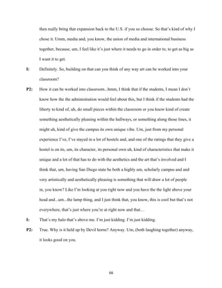 66	
then really bring that expansion back to the U.S. if you so choose. So that’s kind of why I
chose it. Umm, media and, you know, the union of media and international business
together, because, um, I feel like it’s just where it needs to go in order to, to get as big as
I want it to get.
I: Definitely. So, building on that can you think of any way art can be worked into your
classroom?
P2: How it can be worked into classroom...hmm, I think that if the students, I mean I don’t
know how the the administration would feel about this, but I think if the students had the
liberty to kind of, uh, do small pieces within the classroom or you know kind of create
something aesthetically pleasing within the hallways, or something along those lines, it
might uh, kind of give the campus its own unique vibe. Um, just from my personal
experience I’ve, I’ve stayed in a lot of hostels and, and one of the ratings that they give a
hostel is on its, um, its character, its personal own uh, kind of characteristics that make it
unique and a lot of that has to do with the aesthetics and the art that’s involved and I
think that, um, having San Diego state be both a highly um, scholarly campus and and
very artistically and aesthetically pleasing is something that will draw a lot of people
in, you know? Like I’m looking at you right now and you have the the light above your
head and...um...the lamp thing, and I just think that, you know, this is cool but that’s not
everywhere, that’s just where you’re at right now and that…
I: That’s my halo that’s above me. I’m just kidding. I’m just kidding.
P2: True. Why is it held up by Devil horns? Anyway. Um, (both laughing together) anyway,
it looks good on you.
 
