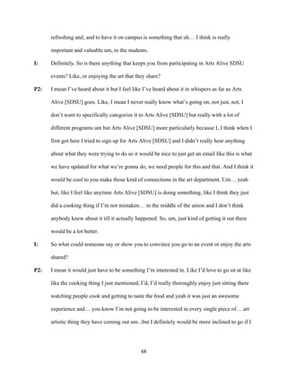 68	
refreshing and, and to have it on campus is something that uh… I think is really
important and valuable um, to the students.
I: Definitely. So is there anything that keeps you from participating in Arts Alive SDSU
events? Like, or enjoying the art that they share?
P2: I mean I’ve heard about it but I feel like I’ve heard about it in whispers as far as Arts
Alive [SDSU] goes. Like, I mean I never really know what’s going on, not just, not, I
don’t want to specifically categorize it to Arts Alive [SDSU] but really with a lot of
different programs um but Arts Alive [SDSU] more particularly because I, I think when I
first got here I tried to sign up for Arts Alive [SDSU] and I didn’t really hear anything
about what they were trying to do so it would be nice to just get an email like this is what
we have updated for what we’re gonna do, we need people for this and that. And I think it
would be cool to you make those kind of connections in the art department. Um… yeah
but, like I feel like anytime Arts Alive [SDSU] is doing something, like I think they just
did a cooking thing if I’m not mistaken… in the middle of the union and I don’t think
anybody knew about it till it actually happened. So, um, just kind of getting it out there
would be a lot better.
I: So what could someone say or show you to convince you go to an event or enjoy the arts
shared?
P2: I mean it would just have to be something I’m interested in. Like I’d love to go sit at like
like the cooking thing I just mentioned, I’d, I’d really thoroughly enjoy just sitting there
watching people cook and getting to taste the food and yeah it was just an awesome
experience and… you know I’m not going to be interested in every single piece of… art
artistic thing they have coming out um...but I definitely would be more inclined to go if I
 