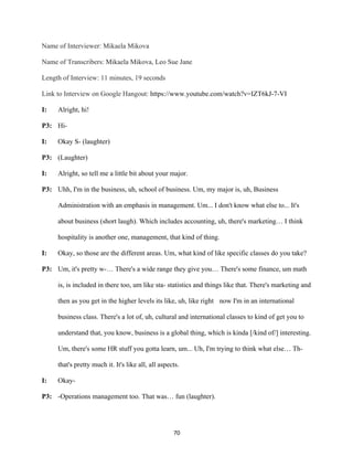 70	
Name of Interviewer: Mikaela Mikova
Name of Transcribers: Mikaela Mikova, Leo Sue Jane
Length of Interview: 11 minutes, 19 seconds
Link to Interview on Google Hangout: https://www.youtube.com/watch?v=IZT6kJ-7-VI
I: Alright, hi!
P3: Hi-
I: Okay S- (laughter)
P3: (Laughter)
I: Alright, so tell me a little bit about your major.
P3: Uhh, I'm in the business, uh, school of business. Um, my major is, uh, Business
Administration with an emphasis in management. Um... I don't know what else to... It's
about business (short laugh). Which includes accounting, uh, there's marketing… I think
hospitality is another one, management, that kind of thing.
I: Okay, so those are the different areas. Um, what kind of like specific classes do you take?
P3: Um, it's pretty w-… There's a wide range they give you… There's some finance, um math
is, is included in there too, um like sta- statistics and things like that. There's marketing and
then as you get in the higher levels its like, uh, like right now I'm in an international
business class. There's a lot of, uh, cultural and international classes to kind of get you to
understand that, you know, business is a global thing, which is kinda [/kind of/] interesting.
Um, there's some HR stuff you gotta learn, um... Uh, I'm trying to think what else… Th-
that's pretty much it. It's like all, all aspects.
I: Okay-
P3: -Operations management too. That was… fun (laughter).
 