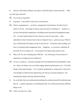 71	
I: And uh, with all those different, uh, aspects, what kind of job or career does that field…
um, that major, lead into?
P3: Um, for me or in general?
I: In general… [cross talk] or what you're in interested in.
P3: Well so, management is… you know, management of any business. It's kind of why I
choose it. It's uh... wide range of choices cause [/because/] everything is a business, so
you have that and then management; everything needs some kind of management aspect.
Um… So, that’s kinda [/kind of/] why I choose it cause I'm still a little… umm…
undecided on what I wanna [/want to/] do so I figured it was a good way to go. Which is
true, it kinda [/kind of/] teaches you the ins and outs of… of business and everything, you
know. Everything needs management, from budgeting… to, you know, marketing, all
that stuff. So it's, it's pretty, um… it's leaving a lot of options open which is cool.
I: Okay, cool. So, um, switching gears a little bit… Um, what types of events, places or
experiences on campus do you consider art?
P3: Art, um, I would say... obviously anything in the arts department but also probably music,
um…dance, uh, theatre. Any sort of like singing, theatrical performances, um… Even like
design or like interior design… Um, I could see architecture as being some k- form of art
even though its a little bit more engineering. Um, but any, any kind of design or...Uh,
entertainment, theatre, drawing, that kind of thing.
I: So, so all those that you mentioned and anything that would go beyond the traditional type
like, uh… a gallery experience or something like that. You would count all those different
things as art?
P3: Yeah, I see that as art. Yeah.
 