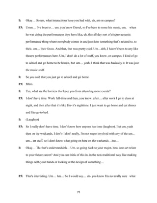 72	
I: Okay… So um, what interactions have you had with, uh, art on campus?
P3: Umm… I've been to… um, you know Darrel, so I've been to some his music, um, when
he was doing the performances they have like, uh, this all day sort of electro-acoustic
performance thing where everybody comes in and just does something that’s related to, to
their, um… their focus. And that, that was pretty cool. Um…uhh, I haven't been to any like
theatre performances here. Um, I don't do a lot of stuff, you know, on campus. I kind of go
to school and go home to be honest, but um… yeah, I think that was basically it. It was just
the music stuff.
I: So you said that you just go to school and go home.
P3: Mhm.
I: Um, what are the barriers that keep you from attending more events?
P3: I don't have time. Work full-time and then, you know, after… after work I go to class at
night, and then after that it’s like I'm- it's nighttime. I just want to go home and eat dinner
and like go to bed.
I: (Laughter)
P3: So I really don't have time. I don't know how anyone has time (laughter). But um, yeah
then on the weekends, I don't- I don't really, I'm not super involved with any of the um...
um... art stuff, so I don't know what going on here on the weekends…but…
I: Okay… Th- that's understandable…Um, so going back to your major, how does art relate
to your future career? And you can think of this in, in the non-traditional way like making
things with your hands or looking at the design of something…
P3: That's interesting. Um… hm… So I would say… uh- you know I'm not really sure what
 