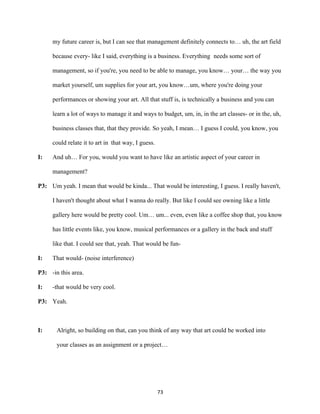 73	
my future career is, but I can see that management definitely connects to… uh, the art field
because every- like I said, everything is a business. Everything needs some sort of
management, so if you're, you need to be able to manage, you know… your… the way you
market yourself, um supplies for your art, you know…um, where you're doing your
performances or showing your art. All that stuff is, is technically a business and you can
learn a lot of ways to manage it and ways to budget, um, in, in the art classes- or in the, uh,
business classes that, that they provide. So yeah, I mean… I guess I could, you know, you
could relate it to art in that way, I guess.
I: And uh… For you, would you want to have like an artistic aspect of your career in
management?
P3: Um yeah. I mean that would be kinda... That would be interesting, I guess. I really haven't,
I haven't thought about what I wanna do really. But like I could see owning like a little
gallery here would be pretty cool. Um… um... even, even like a coffee shop that, you know
has little events like, you know, musical performances or a gallery in the back and stuff
like that. I could see that, yeah. That would be fun-
I: That would- (noise interference)
P3: -in this area.
I: -that would be very cool.
P3: Yeah.
I: Alright, so building on that, can you think of any way that art could be worked into
your classes as an assignment or a project…
 