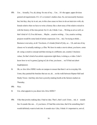74	
P3: Um… Actually, I’m, uh, doing- So one of my… Um… It’s the upper, upper division
general ed requirements. It’s- it’s a women’s studies class. So, not necessarily business
but, but they, they tie in art, um, in this class cause we have to do an interview with, uh,
female relative then we have to write a history like a short story of the relative mixed in
with the history of the time period. So it’s uh, I think- I see… Writing as art as well, so
that’s kind of- if, if we did more… Maybe…creative writing… Um, creative writing
projects would be some kind of artistic expression. Um… tsk, I’m trying to think…
Business is not artsy, at all. You know, it’s kinda [/kind of/] dry, so… Uh, and one of my
classes we’re actually making a, a film. We have to make a movie about, you know, some
uh- using a creative concept and then mixing in a different, um, country’s business
values. So that’s kind of an artistic expression right there, is doing a, a video. I don’t
know how to we’re gonna [/going to/] do it but, you know… we’ll find out (short
laugh)(pause).
I: Ok, so Arts Alive SDSU works on campus to ensure that there’s art in everyday life.
Umm, they painted the benches that are on, uh… on the walk between Hepner Hall and
Hardy Tower. And they also host a jewelry-making booth at the farmers market on
Thursday.
P3: Nice.
I: Um, what appeals to you about Arts Alive SDSU?
P3: I like that jewelry making idea. I had no idea. That’s, that’s cool. Umm… tsk, it sounds
fun. It sounds like um… if, you know, if I had like extra time, that’d be something that I
would definitely want to look into. It sounds nice- Like, I think it’s important to, sort of,
 