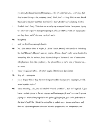 75	
you know, the beautification of the campus… It’s- it's important um… so it’s nice that
they’re contributing to that, um (long pause). Yeah, that’s exciting. I had no idea, I think
they need to maybe widen their- their scope. I didn’t, I didn’t know anything about it.
I: Heh heh, that’s funny. That- that was actually my next question that I was gonna [/going
to/] ask: what keeps you from participating in Arts Alive SDSU events or enjoying the
arts they share, and it’s because you don’t see it-
P3: (Laughter)
I: -and you don’t know enough about it.
P3: No, I didn’t know about it. Maybe, I… I don’t know. Do they send emails or something
like that? I haven’t, I haven’t seen any emails… Umm… I don’t really know about it. It’s
interesting. Also the business, I feel like the College of Business is kind of on the other
side of campus from like, you know… the arts stuff too, so we’re kind of far removed…
in a sense.
I: Yeah, you guys are a bit… off (short laugh), off to the side- [crosstalk]
P3: Way off… Ahah yeah.
I: So, so do you think if they did more things around the business area on campus, would,
would you take notice?
P3: Yeah, definitely… and, and it’s different because, you know… You have a group of, you
know… artistic people in the arts program and business people aren’t necessarily gonna
[/going to/] be the same people who are gonna [/going to/] uh, you know, participate in
that kind of stuff. But I think it’s worthwhile to make it um… known, you know, and
there’s a lot of entrepreneur- cause the business program also has entrepreneur, um…
 
