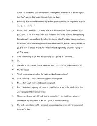 76	
classes. So you have a lot of entrepreneurs that might be interested in, in the arts aspect
too. That’s a good idea. Make it known. Get it out there.
I: Definitely. So what could someone say or show you to convince you to go to an art event
or enjoy the art shared?
P3: Hmm… Um, I would say… it would have to be within the time frame that I can go. It,
you know… A lot of us would who work full-time. So it’s like, Monday through Friday
I’m not usually, um, available. U- unless it’s at night when I’m taking classes, you know.
So maybe if it was something going on the weekends maybe, then I’d actually be able to
go. But, a lot of times if it conflicts with class then I’m probably not gonna [/going to/]
go. You know…
I: What’s interesting is, uh, Arts Alive actually has a gallery in Downtown…
P3: Oh.
I: And a lot of students don’t know about that. But, I believe it’s in, in Balboa Park. So…
P3: Oh, that’s cool!
I: Would you consider attending that on the weekends or something?
P3: Yeah, definitely… [noise interference] [inaudible segment]
I: Ok… (short laugh from both) [inaudible segment]
I: Um… So, is there anything, uh, you’d like to add about art or [noise interference] Arts
Alive, in general? [noise interference]
P3: Mmm… no. I mean well, I’ll look it up now (laughter). Now that I know about it, I
didn’t know anything about it. So, um… yeah, it sounds interesting.
I: Ok, well… um, thank you! I, I appreciate you participating in this interview and, um, I
guess we’re done!
 