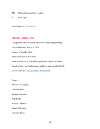 77	
P3: Alright, thank you! See you later.
I: Mhm, Bye!
###END OF INTERVIEW###
College	of	Engineering	
College from which student is enrolled: College of Engineering
Date of Interview: March 24, 2016
Number of attendees: One
Interviewer: Jordan Wilkinson
Name of transcribers: Michele Chapman and Vanessa Berentsen
Length of interview: Eight minutes and forty-four seconds (0:8:38)
Link to interview: http://youtu.be/LdNuksszb5Q
Group: -
Alexis Evans-Bendel
Chandler Berke
Vanessa Berentsen
Anja Riedel
Michele Chapman
Jordan Wilkinson
Graciella Regua
 