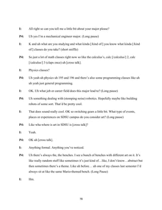78	
I: All right so can you tell me a little bit about your major please?
P4: Uh yes I’m a mechanical engineer major. (Long pause)
I: K and uh what are you studying and what kinda [/kind of/] you know what kinda [/kind
of/] classes do you take? (short sniffle)
P4: So just a lot of math classes right now so like the calculus’s, calc [/calculus/] 2, calc
[/calculus/] 3 (claps once) uh [cross talk].
I: Physics classes?
P4: Uh yeah uh physics uh 195 and 196 and there’s also some programming classes like uh
uh yeah just general programming.
I: OK. Uh what job or career field does this major lead to? (Long pause)
P4: Uh something dealing with (stomping noise) robotics. Hopefully maybe like building
robots of some sort. That’d be pretty cool.
I: That does sound really cool. OK so switching gears a little bit. What type of events,
places or experiences on SDSU campus do you consider art? (Long pause)
P4: Like wha-where is art in SDSU is [cross talk]?
I: Yeah.
P4: OK uh [cross talk].
I: Anything formal. Anything you’ve noticed.
P4: Uh there’s always the, the benches. I see a bunch of benches with different art on it. It’s
like really random stuff like sometimes it’s just kind of…like, I don’t know…abstract but
then sometimes there’s a theme. Like uh before… uh one of my classes last semester I’d
always sit at like the same Mario-themed bench. (Long Pause)
I: Hm.
 